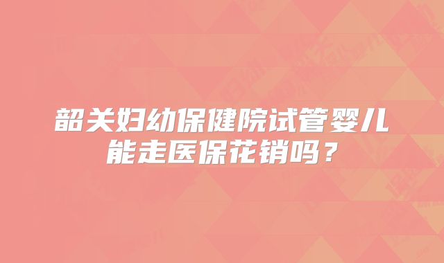 韶关妇幼保健院试管婴儿能走医保花销吗?