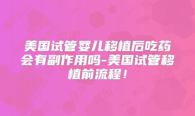 美国试管婴儿移植后吃药会有副作用吗-美国试管移植前流程!