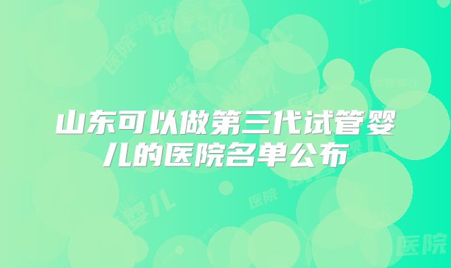 山东可以做第三代试管婴儿的医院名单公布