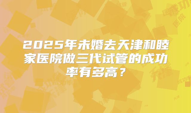 2025年未婚去天津和睦家医院做三代试管的成功率有多高?