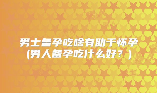 男士备孕吃啥有助于怀孕(男人备孕吃什么好?)