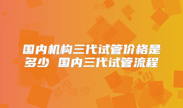 国内机构三代试管价格是多少 国内三代试管流程