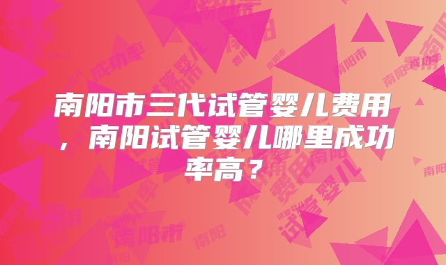 南阳市三代试管婴儿费用，南阳试管婴儿哪里成功率高？