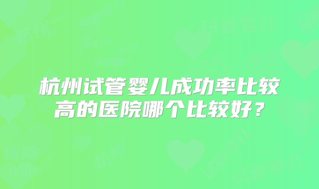 杭州试管婴儿成功率比较高的医院哪个比较好?