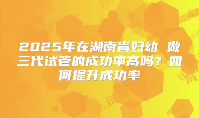 2025年在湖南省妇幼 做三代试管的成功率高吗？如何提升成功率