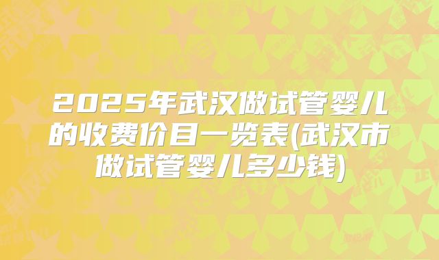 2025年武汉做试管婴儿的收费价目一览表(武汉市做试管婴儿多少钱)