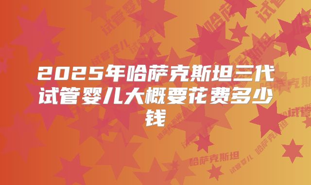 2025年哈萨克斯坦三代试管婴儿大概要花费多少钱