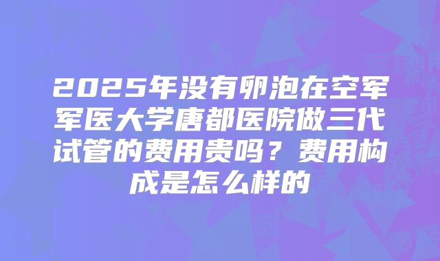2025年没有卵泡在空军军医大学唐都医院做三代试管的费用贵吗？费用构成是怎么样的