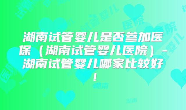 湖南试管婴儿是否参加医保(湖南试管婴儿医院)-湖南试管婴儿哪家比较好!
