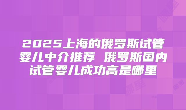 2025上海的俄罗斯试管婴儿中介推荐 俄罗斯国内试管婴儿成功高是哪里