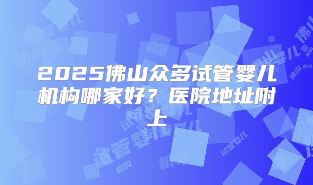 2025佛山众多试管婴儿机构哪家好？医院地址附上