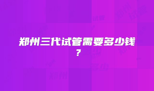郑州三代试管需要多少钱?