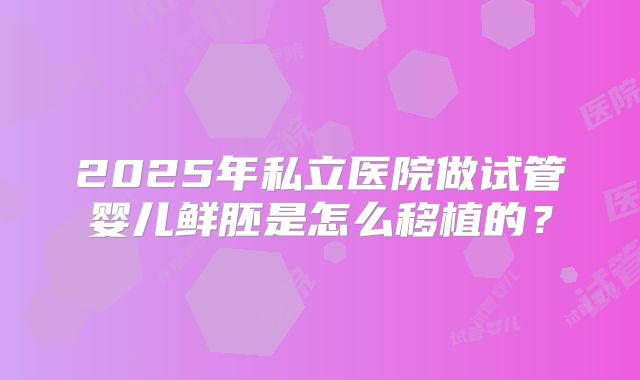 2025年私立医院做试管婴儿鲜胚是怎么移植的?