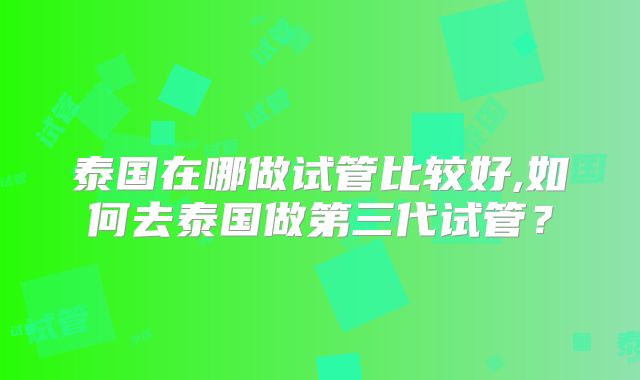 泰国在哪做试管比较好,如何去泰国做第三代试管？