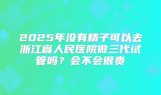 2025年没有精子可以去浙江省人民医院做三代试管吗?会不会很贵