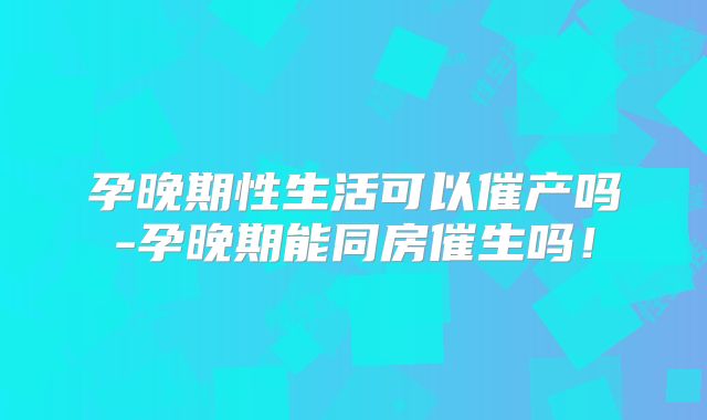 孕晚期性生活可以催产吗-孕晚期能同房催生吗！