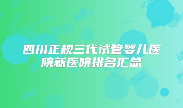 四川正规三代试管婴儿医院新医院排名汇总