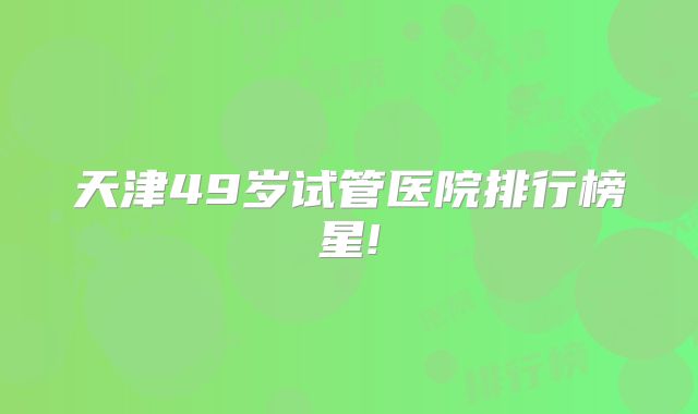天津49岁试管医院排行榜星!
