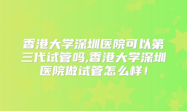香港大学深圳医院可以第三代试管吗,香港大学深圳医院做试管怎么样!