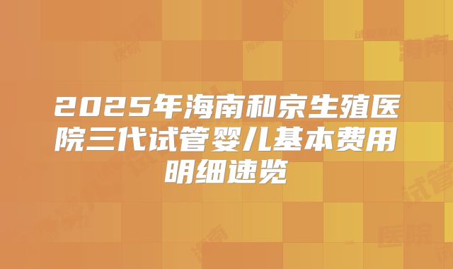 2025年海南和京生殖医院三代试管婴儿基本费用明细速览