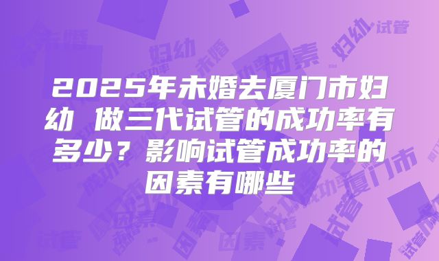 2025年未婚去厦门市妇幼 做三代试管的成功率有多少?影响试管成功率的因素有哪些