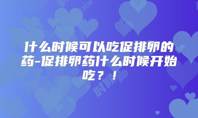什么时候可以吃促排卵的药-促排卵药什么时候开始吃？！