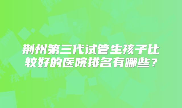 荆州第三代试管生孩子比较好的医院排名有哪些?