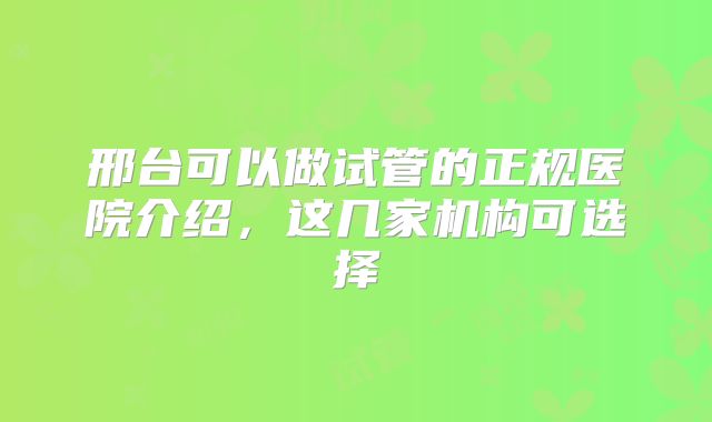 邢台可以做试管的正规医院介绍，这几家机构可选择