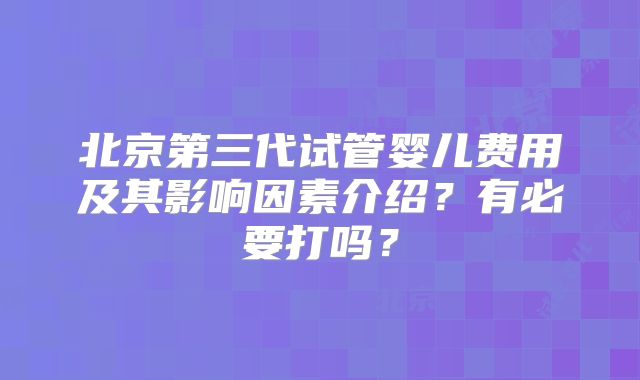 北京第三代试管婴儿费用及其影响因素介绍？有必要打吗？