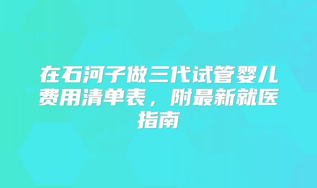 在石河子做三代试管婴儿费用清单表,附最新就医指南