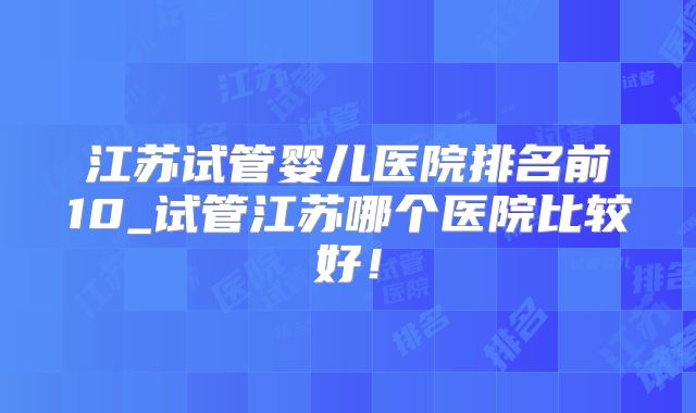 江苏试管婴儿医院排名前10_试管江苏哪个医院比较好!