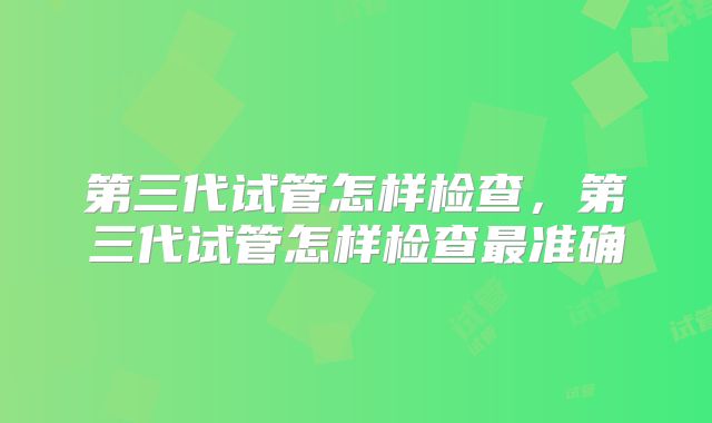 第三代试管怎样检查,第三代试管怎样检查最准确