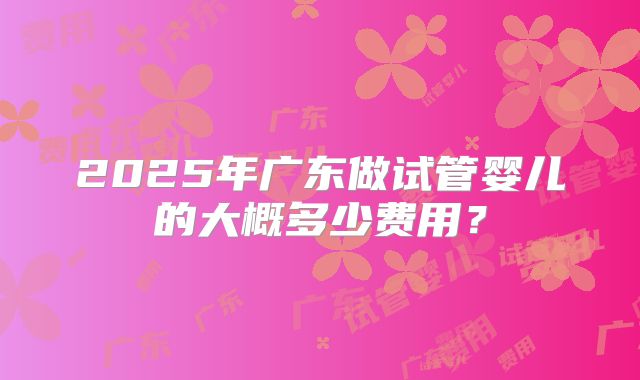 2025年广东做试管婴儿的大概多少费用？