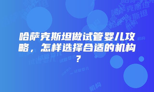 哈萨克斯坦做试管婴儿攻略，怎样选择合适的机构？