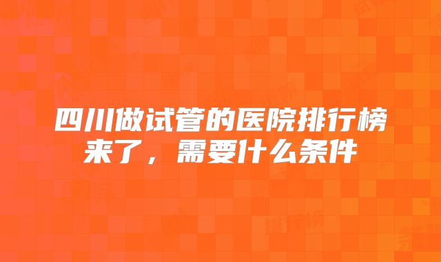 四川做试管的医院排行榜来了,需要什么条件