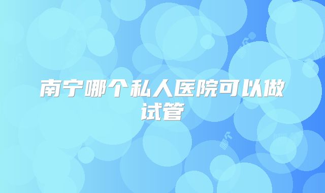 南宁哪个私人医院可以做试管