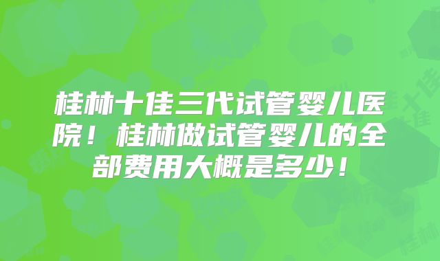 桂林十佳三代试管婴儿医院！桂林做试管婴儿的全部费用大概是多少！