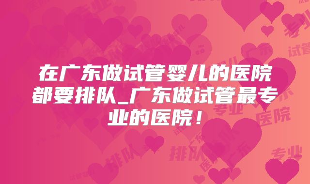 在广东做试管婴儿的医院都要排队_广东做试管最专业的医院!