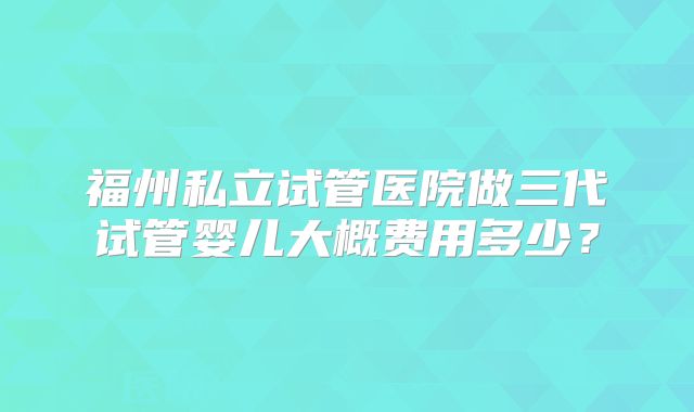 福州私立试管医院做三代试管婴儿大概费用多少?