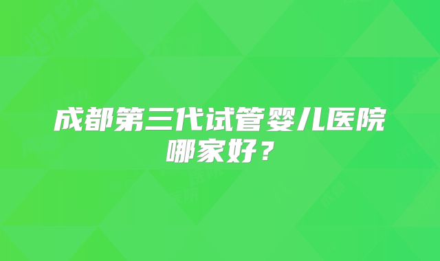 成都第三代试管婴儿医院哪家好?