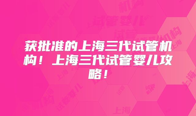 获批准的上海三代试管机构！上海三代试管婴儿攻略！