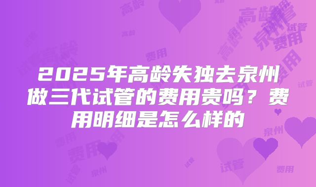 2025年高龄失独去泉州做三代试管的费用贵吗?费用明细是怎么样的