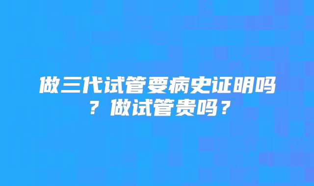 做三代试管要病史证明吗?做试管贵吗?
