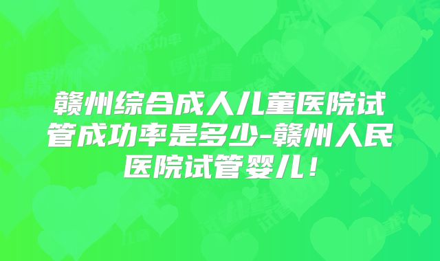 赣州综合成人儿童医院试管成功率是多少-赣州人民医院试管婴儿！