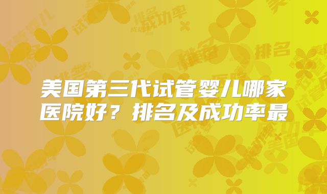 美国第三代试管婴儿哪家医院好?排名及成功率最