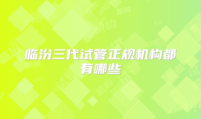 临汾三代试管正规机构都有哪些