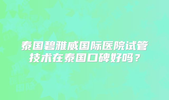 泰国碧雅威国际医院试管技术在泰国口碑好吗？