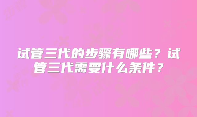 试管三代的步骤有哪些？试管三代需要什么条件？