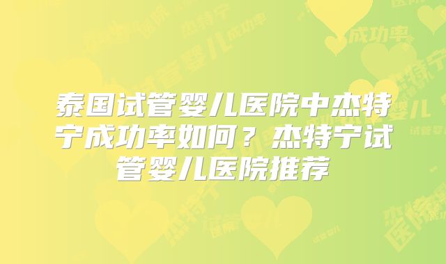 泰国试管婴儿医院中杰特宁成功率如何？杰特宁试管婴儿医院推荐