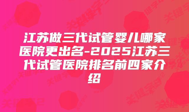 江苏做三代试管婴儿哪家医院更出名-2025江苏三代试管医院排名前四家介绍